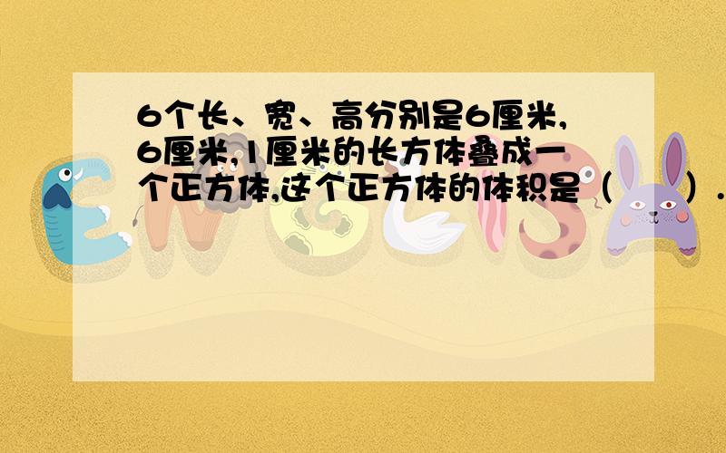 6个长、宽、高分别是6厘米,6厘米,1厘米的长方体叠成一个正方体,这个正方体的体积是（　　）.