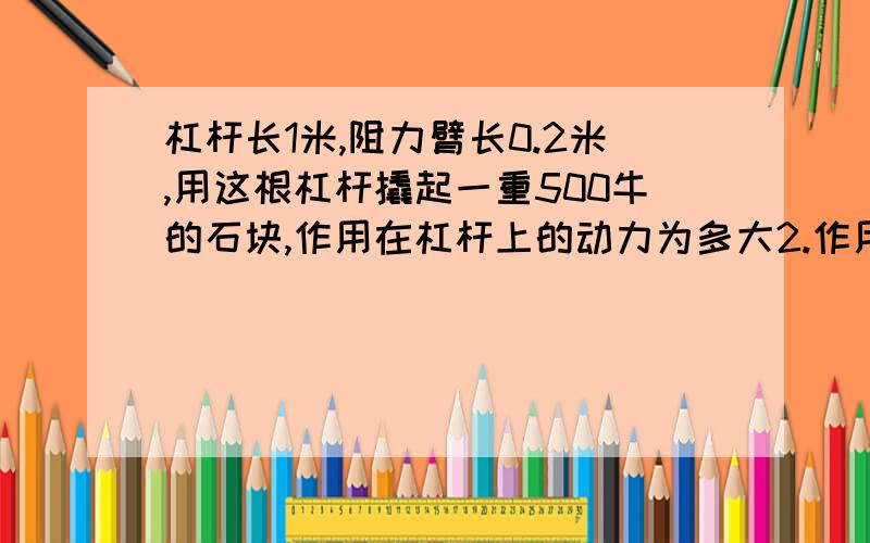 杠杆长1米,阻力臂长0.2米,用这根杠杆撬起一重500牛的石块,作用在杠杆上的动力为多大2.作用在杠杆上的动力为50牛，阻力为600牛，杠杆恰好平衡，则杠杆的动力臂和阻力臂之比？3.有一根2米