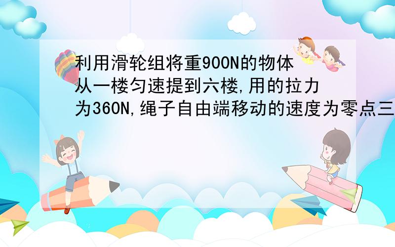 利用滑轮组将重900N的物体从一楼匀速提到六楼,用的拉力为360N,绳子自由端移动的速度为零点三米每秒 求：