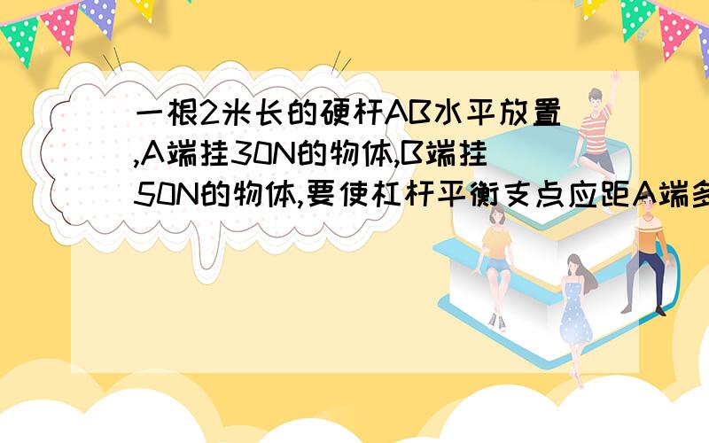 一根2米长的硬杆AB水平放置,A端挂30N的物体,B端挂50N的物体,要使杠杆平衡支点应距A端多远?若两端各增加10N的物体,为使杠杆平衡,支点向何方移动多少米.要有过程和必要说明!