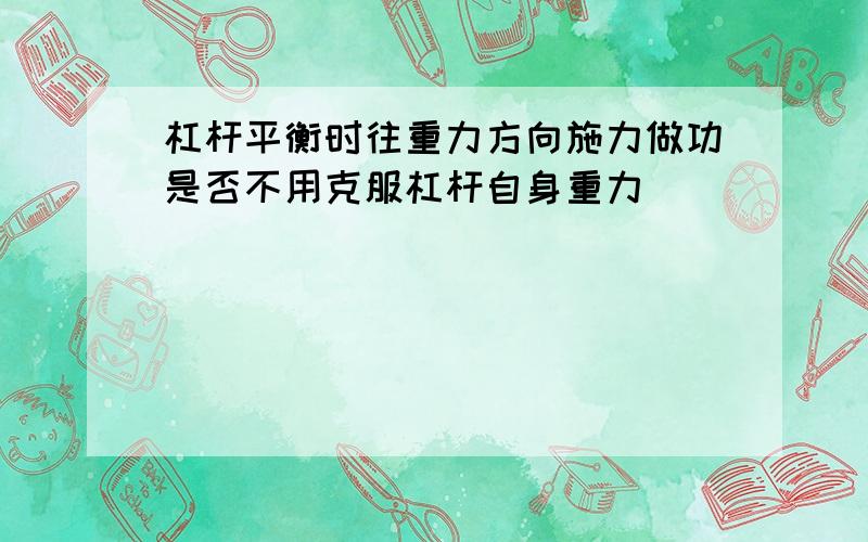 杠杆平衡时往重力方向施力做功是否不用克服杠杆自身重力