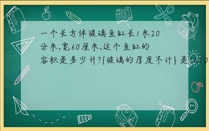 一个长方体玻璃鱼缸长1米20分米,宽60厘米,这个鱼缸的容积是多少升?{玻璃的厚度不计}是2010年六年级下册数学北师大版 科学训练 第39页的最后一题