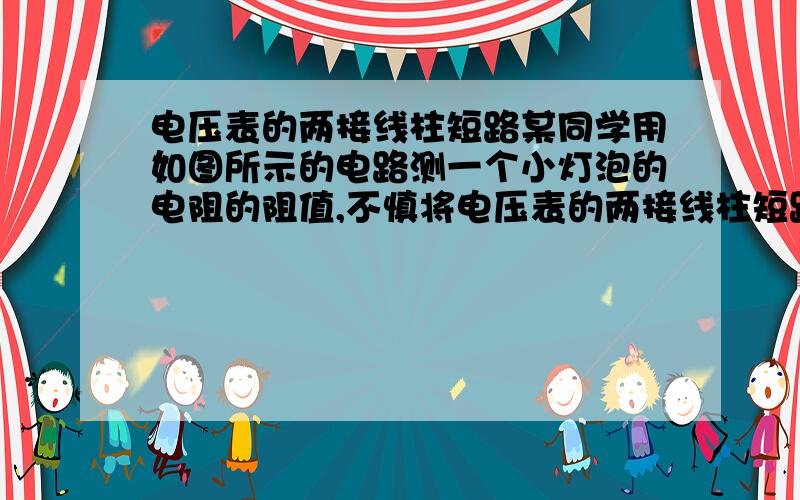 电压表的两接线柱短路某同学用如图所示的电路测一个小灯泡的电阻的阻值,不慎将电压表的两接线柱短路了,则( ).A.电流表有可能烧坏 B.电压表有可能损坏C.电流表和电压表都可能烧坏 D.不会