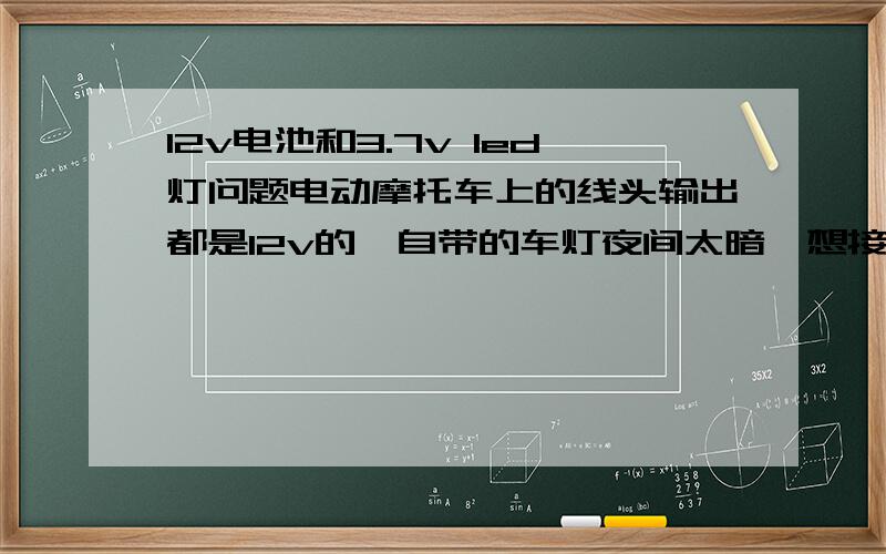 12v电池和3.7v led灯问题电动摩托车上的线头输出都是12v的,自带的车灯夜间太暗,想接一个3.7v 的led灯,是在强光小手电上拆下来的,请问怎样接?用多大电阻?电阻要不要认正负极?电阻的两头用不