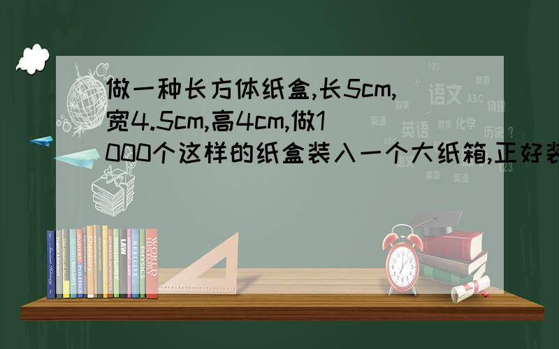 做一种长方体纸盒,长5cm,宽4.5cm,高4cm,做1000个这样的纸盒装入一个大纸箱,正好装满.这个大纸箱的容积是多少dm3?