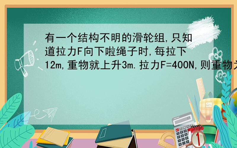 有一个结构不明的滑轮组,只知道拉力F向下啦绳子时,每拉下12m,重物就上升3m.拉力F=400N,则重物为多重?