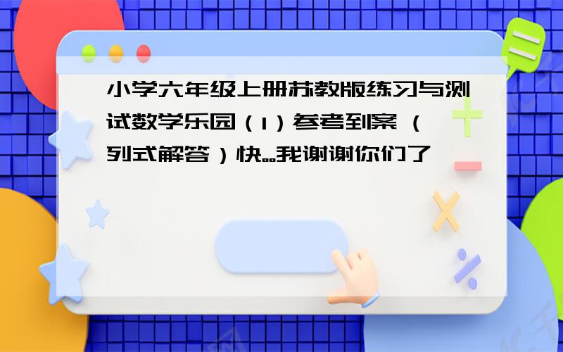 小学六年级上册苏教版练习与测试数学乐园（1）参考到案 (列式解答）快。。我谢谢你们了