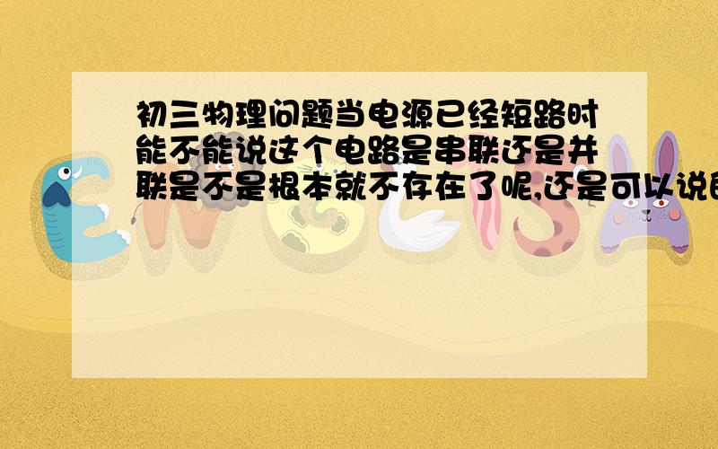 初三物理问题当电源已经短路时能不能说这个电路是串联还是并联是不是根本就不存在了呢,还是可以说的啊