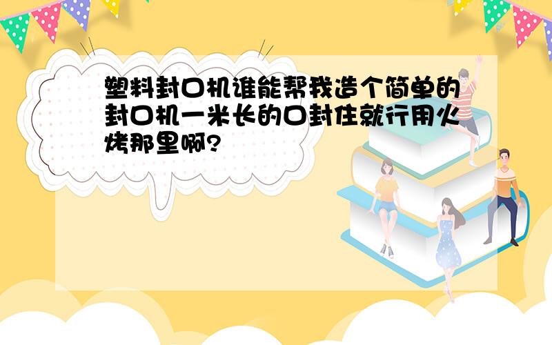 塑料封口机谁能帮我造个简单的封口机一米长的口封住就行用火烤那里啊?