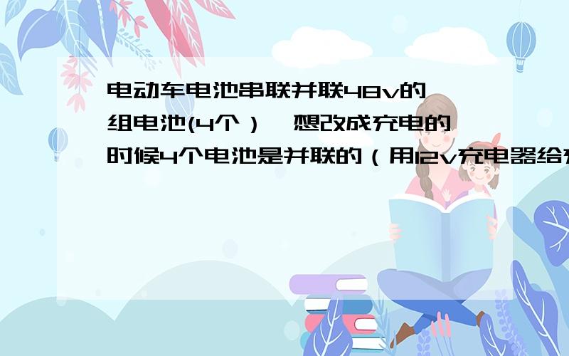 电动车电池串联并联48v的一组电池(4个）,想改成充电的时候4个电池是并联的（用12v充电器给充电）,使用的时候还是48v,怎么改?就是使用串联电路 充电使用并联电路,用12v充电器给4个电池并联