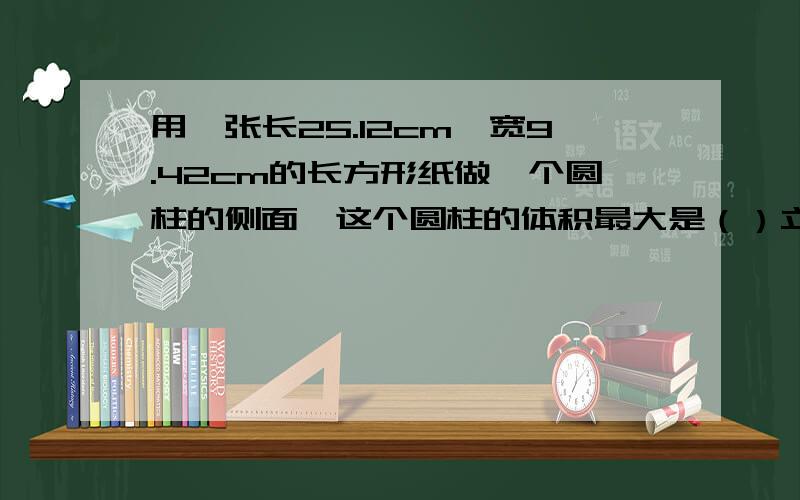 用一张长25.12cm,宽9.42cm的长方形纸做一个圆柱的侧面,这个圆柱的体积最大是（）立方厘米.