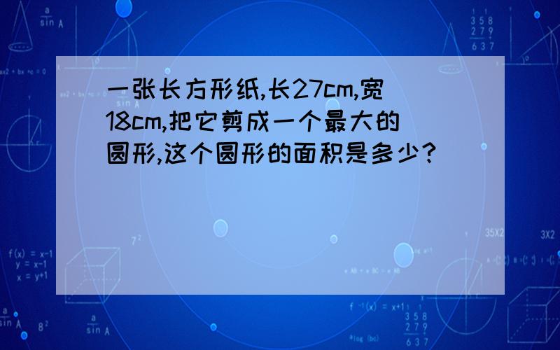 一张长方形纸,长27cm,宽18cm,把它剪成一个最大的圆形,这个圆形的面积是多少?