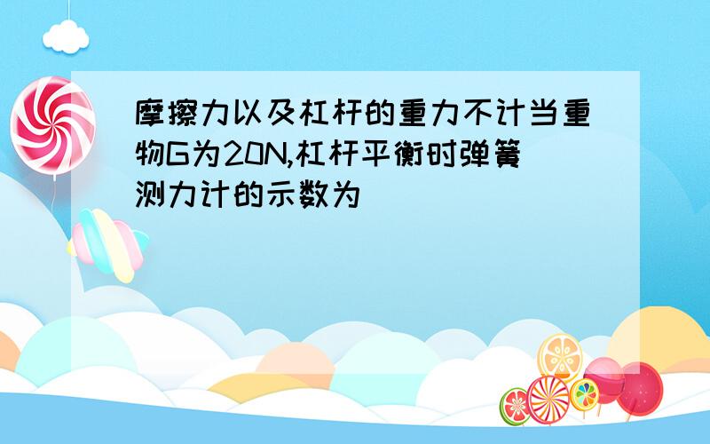 摩擦力以及杠杆的重力不计当重物G为20N,杠杆平衡时弹簧测力计的示数为