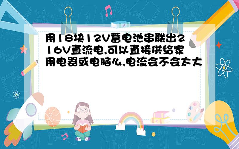 用18块12V蓄电池串联出216V直流电,可以直接供给家用电器或电脑么,电流会不会太大