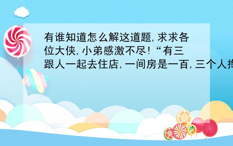 有谁知道怎么解这道题,求求各位大侠,小弟感激不尽!“有三跟人一起去住店,一间房是一百,三个人掏了三百,老板见他们三个是一起来的,就给他们优惠了50块钱,叫服务员拿给他们,服务员见50块