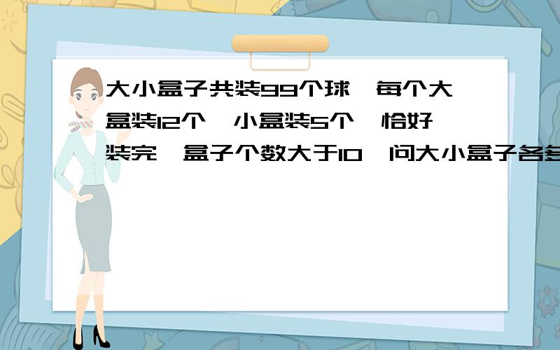 大小盒子共装99个球,每个大盒装12个,小盒装5个,恰好装完,盒子个数大于10,问大小盒子各多少个?