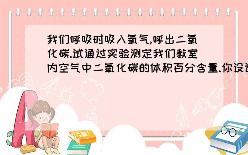 我们呼吸时吸入氧气,呼出二氧化碳.试通过实验测定我们教室内空气中二氧化碳的体积百分含量.你设计的实我们呼吸时吸入氧气,呼出二氧化碳.试通过实验测定我们教室内空气中二氧化碳的