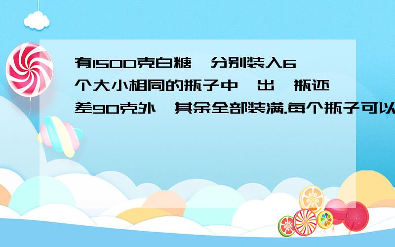 有1500克白糖,分别装入6个大小相同的瓶子中,出一瓶还差90克外,其余全部装满.每个瓶子可以装多少白糖?