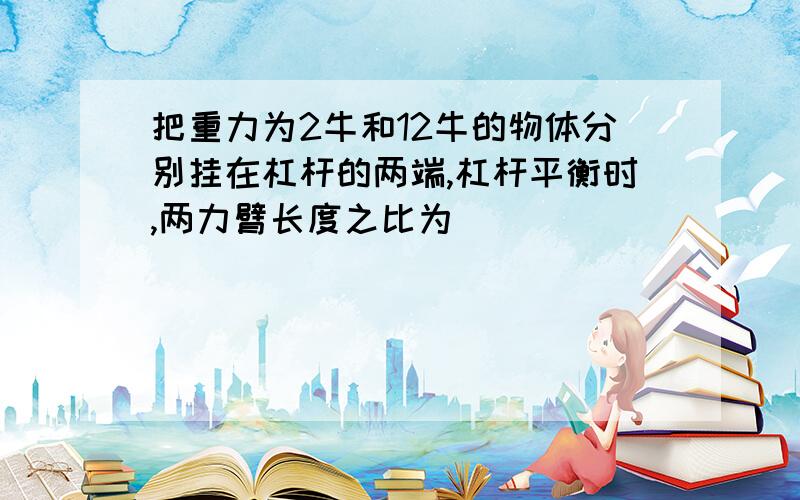 把重力为2牛和12牛的物体分别挂在杠杆的两端,杠杆平衡时,两力臂长度之比为