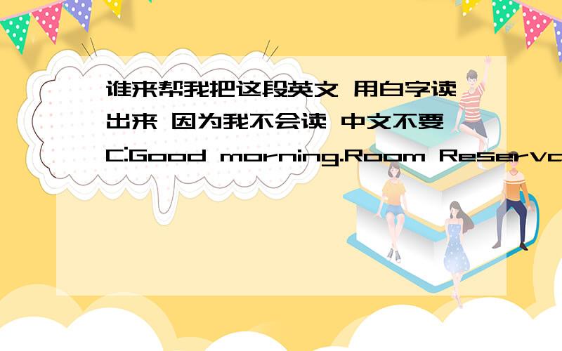 谁来帮我把这段英文 用白字读出来 因为我不会读 中文不要C:Good morning.Room Reservations,may l help you?G:Yes,l'd like to book a room,piease.C:Certainy,air.A single or a double?G:A single.C:For when,sir?G:From the 8th to 10th of