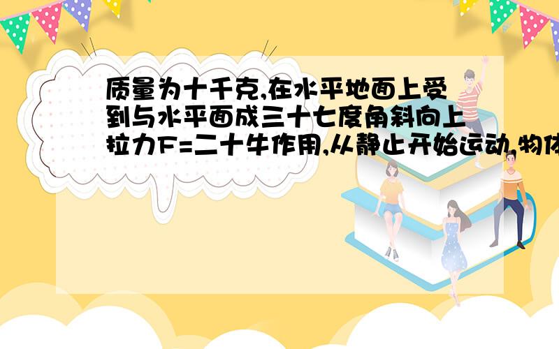 质量为十千克,在水平地面上受到与水平面成三十七度角斜向上拉力F=二十牛作用,从静止开始运动,物体与地面间摩擦因数等于零点一,求四秒末的速度和四秒内发生的位移,