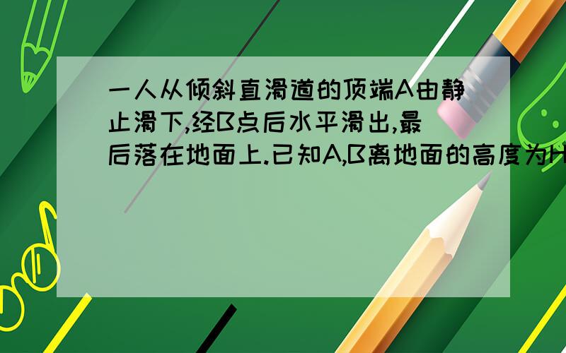 一人从倾斜直滑道的顶端A由静止滑下,经B点后水平滑出,最后落在地面上.已知A,B离地面的高度为H=6.2m...一人从倾斜直滑道的顶端A由静止滑下,经B点后水平滑出,最后落在地面上.已知A,B离地面的