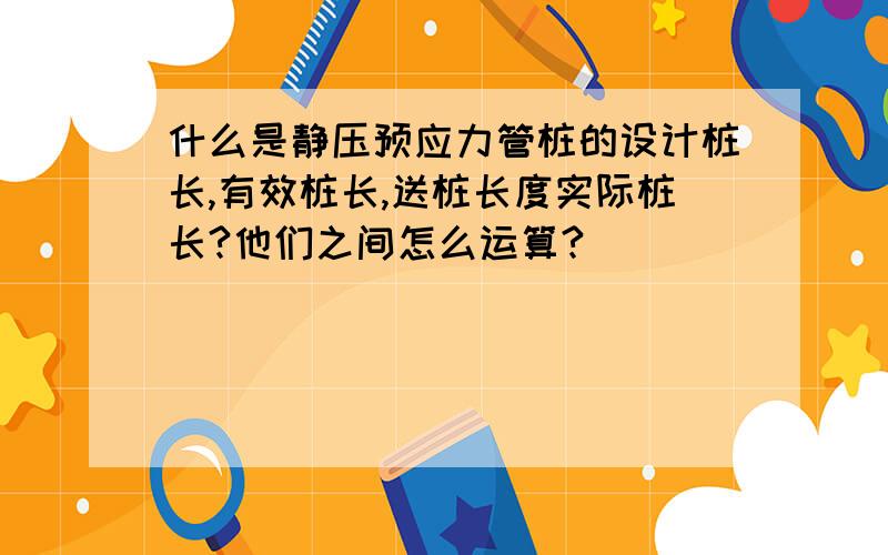 什么是静压预应力管桩的设计桩长,有效桩长,送桩长度实际桩长?他们之间怎么运算?