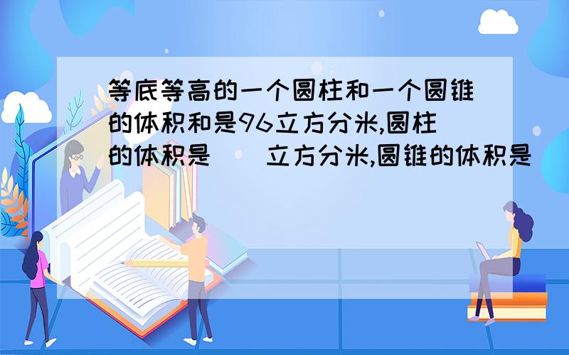 等底等高的一个圆柱和一个圆锥的体积和是96立方分米,圆柱的体积是（）立方分米,圆锥的体积是（）立方分米并说明是如何得到的