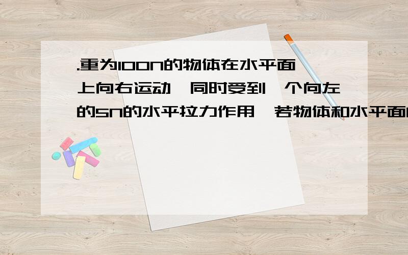 .重为100N的物体在水平面上向右运动,同时受到一个向左的5N的水平拉力作用,若物体和水平面间的动摩擦因数为0.1,则水平面对物体的摩擦力的大小和方向是　　答案为什么是10N,水平向左 那个5