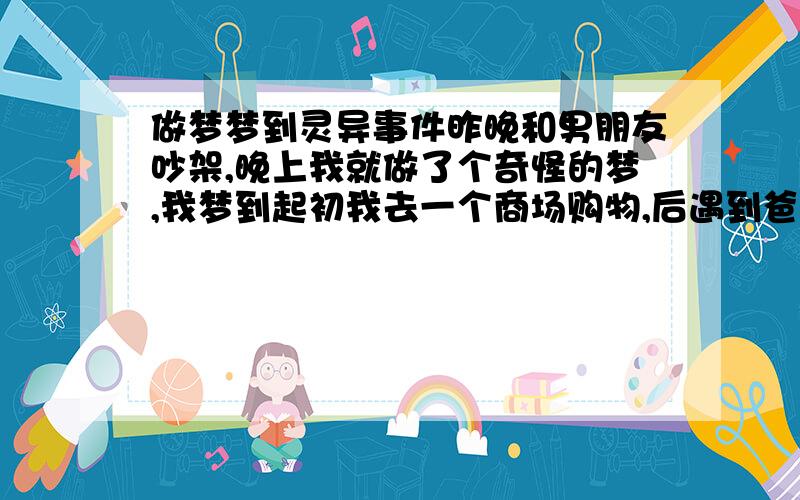 做梦梦到灵异事件昨晚和男朋友吵架,晚上我就做了个奇怪的梦,我梦到起初我去一个商场购物,后遇到爸爸监视,我找机会逃了出来,随后来到了朋友家,朋友家人都在,只有朋友本人不在家!随后