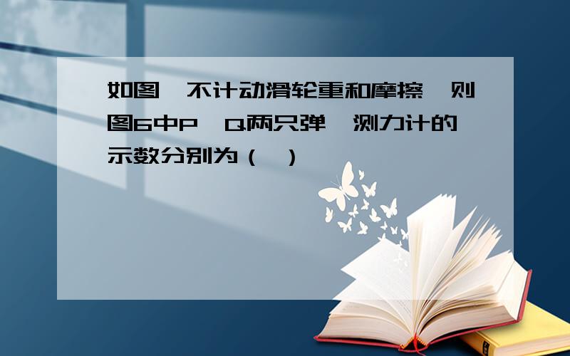 如图,不计动滑轮重和摩擦,则图6中P,Q两只弹簧测力计的示数分别为（ ）