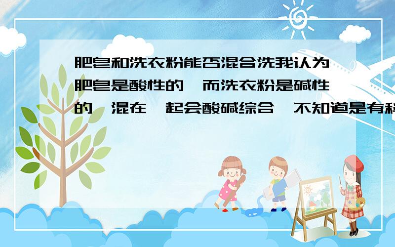 肥皂和洗衣粉能否混合洗我认为肥皂是酸性的,而洗衣粉是碱性的,混在一起会酸碱综合,不知道是有科学依据