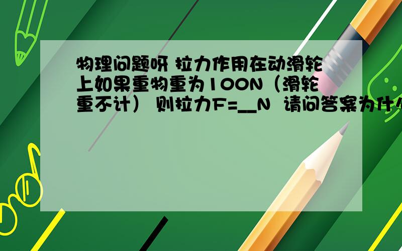 物理问题呀 拉力作用在动滑轮上如果重物重为100N（滑轮重不计） 则拉力F=__N  请问答案为什么是等于200N?  这个图就是一个动滑轮 拉力作用在动滑轮上 自由端有个重物 希望能尽快得到答案