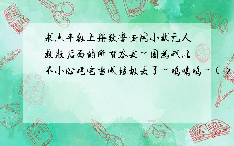 求六年级上册数学黄冈小状元人教版后面的所有答案~因为我以不小心吧它当成垃圾丢了~呜呜呜~(>_