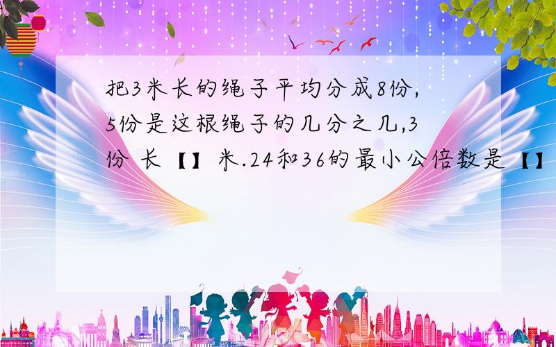 把3米长的绳子平均分成8份,5份是这根绳子的几分之几,3份 长【】米.24和36的最小公倍数是【】 2.3升等于【】毫升等于【】立方厘米。有9/10吨煤，每次运走它的1/10，【】次才能运完。把5/12的