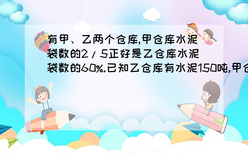 有甲、乙两个仓库,甲仓库水泥袋数的2/5正好是乙仓库水泥袋数的60%.已知乙仓库有水泥150吨,甲仓库有水泥多少吨?