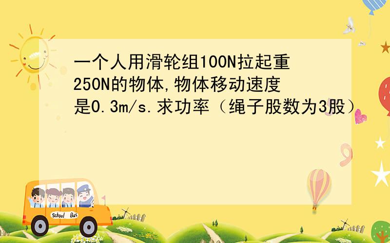 一个人用滑轮组100N拉起重250N的物体,物体移动速度是0.3m/s.求功率（绳子股数为3股）