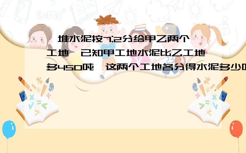 一堆水泥按7:2分给甲乙两个工地,已知甲工地水泥比乙工地多450吨,这两个工地各分得水泥多少吨?