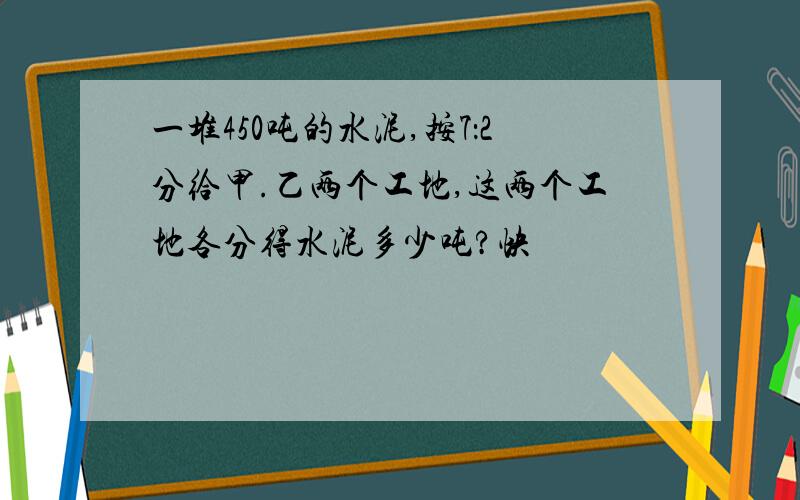 一堆450吨的水泥,按7：2分给甲.乙两个工地,这两个工地各分得水泥多少吨?快