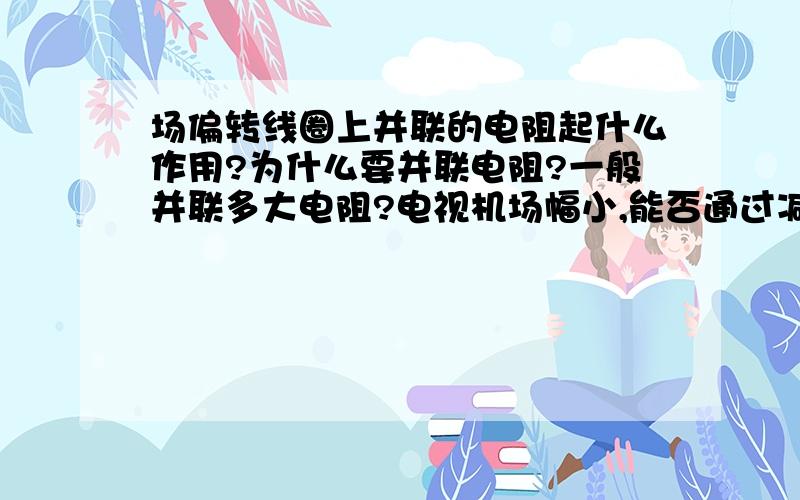 场偏转线圈上并联的电阻起什么作用?为什么要并联电阻?一般并联多大电阻?电视机场幅小,能否通过减小并联电阻来增大场幅?或者说通过增大串联的电阻来缩小场幅?