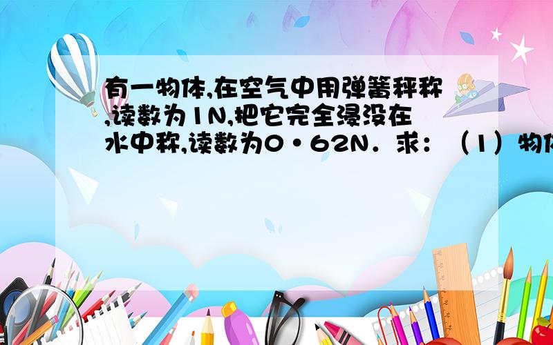 有一物体,在空气中用弹簧秤称,读数为1N,把它完全浸没在水中称,读数为0·62N．求：（1）物体受到的浮力是多大?（2）物体的体积是多大?（3）物体的密度是多大?（4）把物体浸在酒精中称,弹