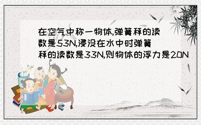 在空气中称一物体,弹簧秤的读数是53N,浸没在水中时弹簧秤的读数是33N,则物体的浮力是20N