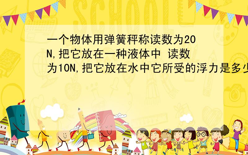 一个物体用弹簧秤称读数为20N,把它放在一种液体中 读数为10N,把它放在水中它所受的浮力是多少?还知道这个物体的体积为300立方厘米