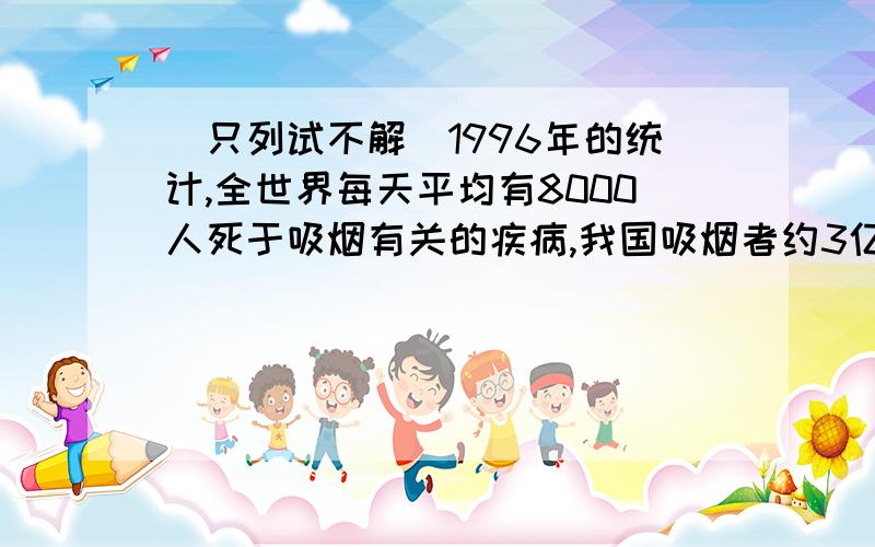 (只列试不解）1996年的统计,全世界每天平均有8000人死于吸烟有关的疾病,我国吸烟者约3亿人,占四分之一比较一年中死于与吸烟有关的疾病人数占吸烟者的总数的百分比,我国比世界其他国家