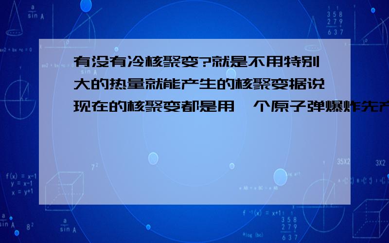 有没有冷核聚变?就是不用特别大的热量就能产生的核聚变据说现在的核聚变都是用一个原子弹爆炸先产生高温…………