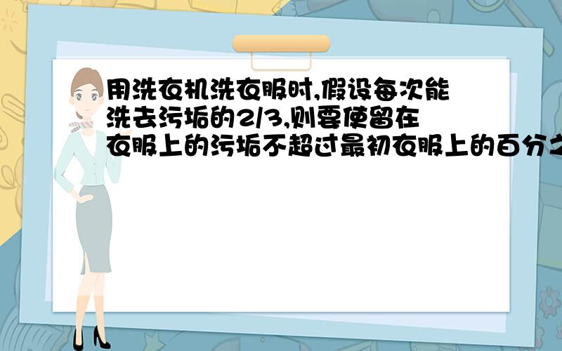 用洗衣机洗衣服时,假设每次能洗去污垢的2/3,则要使留在衣服上的污垢不超过最初衣服上的百分之一,至少要洗_次WHY