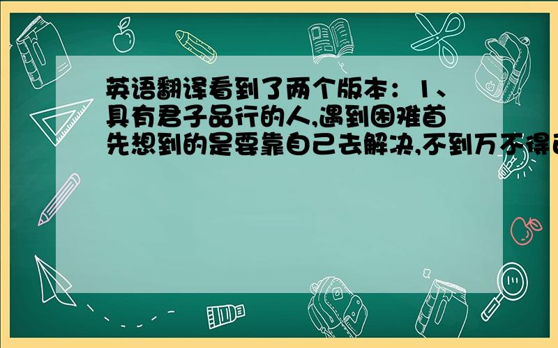 英语翻译看到了两个版本：1、具有君子品行的人,遇到困难首先想到的是要靠自己去解决,不到万不得已不去求助于别人.而不具备君子品行的人,遇事总是习惯于求助于别人,而不是靠自己的去