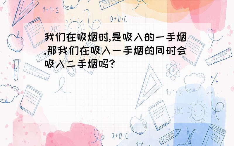 我们在吸烟时,是吸入的一手烟.那我们在吸入一手烟的同时会吸入二手烟吗?