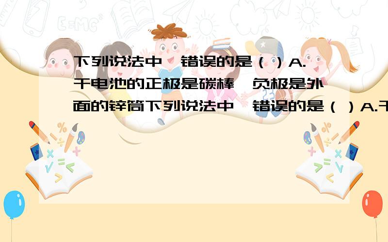 下列说法中,错误的是（）A.干电池的正极是碳棒,负极是外面的锌筒下列说法中,错误的是（）A.干电池的正极是碳棒,负极是外面的锌筒B.蓄电池对外供电时,把化学能转化为电能C.电路中有电源