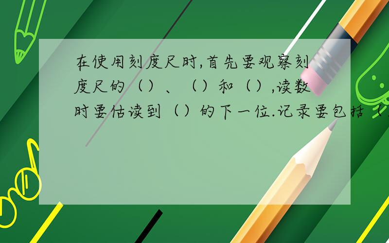 在使用刻度尺时,首先要观察刻度尺的（）、（）和（）,读数时要估读到（）的下一位.记录要包括（）和（）两部分.